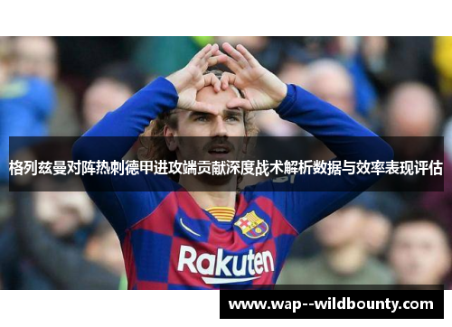 格列兹曼对阵热刺德甲进攻端贡献深度战术解析数据与效率表现评估 格列兹曼对阵热刺德甲进攻端贡献深度战术解析数据与效率表现评估