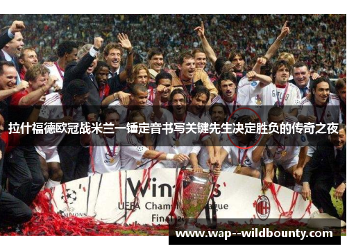 拉什福德欧冠战米兰一锤定音书写关键先生决定胜负的传奇之夜 拉什福德欧冠战米兰一锤定音书写关键先生决定胜负的传奇之夜