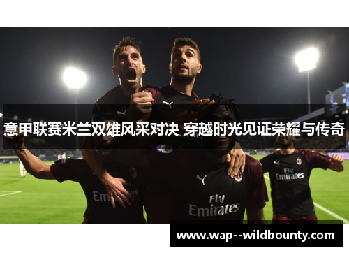 意甲联赛米兰双雄风采对决 穿越时光见证荣耀与传奇