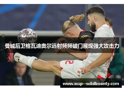 曼城后卫格瓦迪奥尔远射频频破门展现强大攻击力 曼城后卫格瓦迪奥尔远射频频破门展现强大攻击力