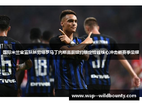国际米兰官宣队长劳塔罗马丁内斯高薪续约锁定锋线核心冲击新赛季荣耀 国际米兰官宣队长劳塔罗马丁内斯高薪续约锁定锋线核心冲击新赛季荣耀