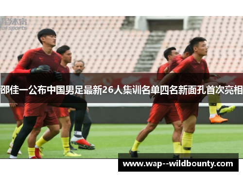 邵佳一公布中国男足最新26人集训名单四名新面孔首次亮相 邵佳一公布中国男足最新26人集训名单四名新面孔首次亮相