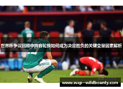 世界杯争议回顾中阵容轮换如何成为决定胜负的关键变量因素解析
